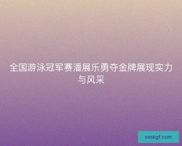 全国游泳冠军赛潘展乐勇夺金牌展现实力与风采