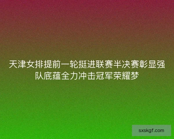天津女排提前一轮挺进联赛半决赛彰显强队底蕴全力冲击冠军荣耀梦