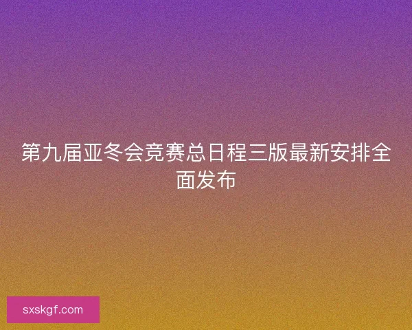 第九届亚冬会竞赛总日程三版最新安排全面发布