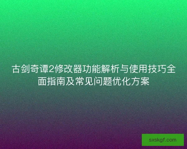 古剑奇谭2修改器功能解析与使用技巧全面指南及常见问题优化方案