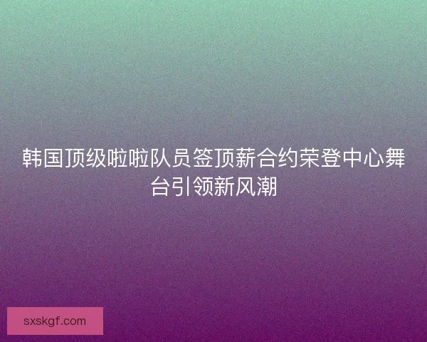 韩国顶级啦啦队员签顶薪合约荣登中心舞台引领新风潮