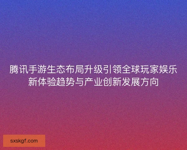 腾讯手游生态布局升级引领全球玩家娱乐新体验趋势与产业创新发展方向