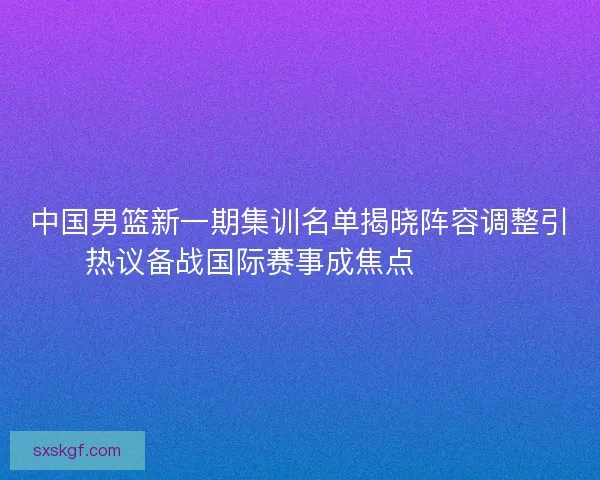 中国男篮新一期集训名单揭晓阵容调整引热议备战国际赛事成焦点 🏀🇨🇳