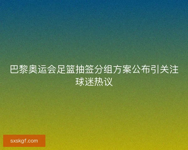 巴黎奥运会足篮抽签分组方案公布引关注球迷热议