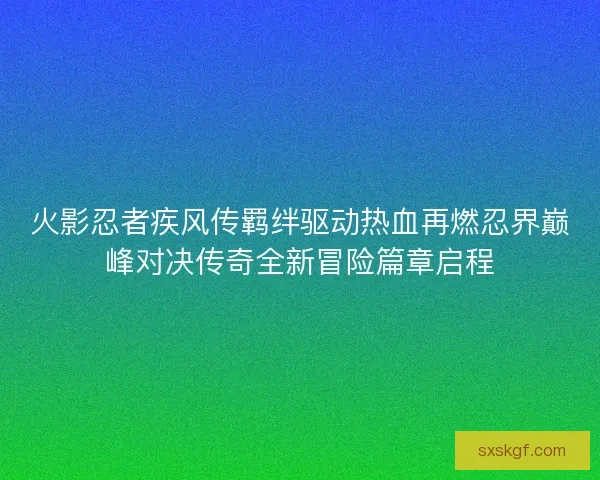 火影忍者疾风传羁绊驱动热血再燃忍界巅峰对决传奇全新冒险篇章启程