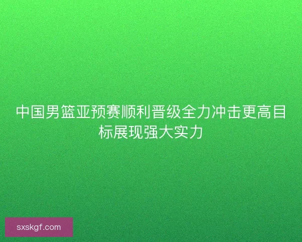 中国男篮亚预赛顺利晋级全力冲击更高目标展现强大实力