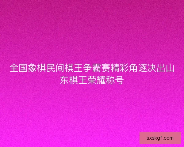 全国象棋民间棋王争霸赛精彩角逐决出山东棋王荣耀称号