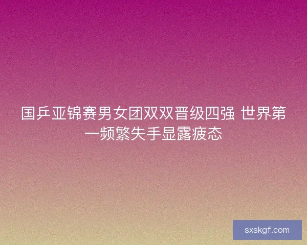国乒亚锦赛男女团双双晋级四强 世界第一频繁失手显露疲态