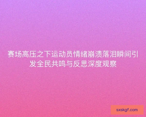 赛场高压之下运动员情绪崩溃落泪瞬间引发全民共鸣与反思深度观察