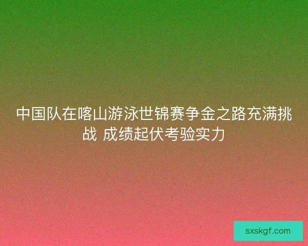 中国队在喀山游泳世锦赛争金之路充满挑战 成绩起伏考验实力